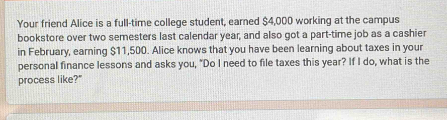 Your friend Alice is a full-time college student, earned $4,000 working at the campus 
bookstore over two semesters last calendar year, and also got a part-time job as a cashier 
in February, earning $11,500. Alice knows that you have been learning about taxes in your 
personal finance lessons and asks you, “Do I need to file taxes this year? If I do, what is the 
process like?"