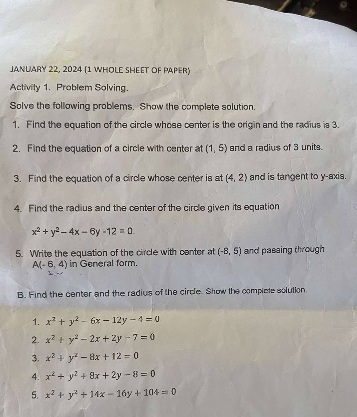 JANUARY 22, 2024 (1 WHOLE SHEET OF PAPER) 
Activity 1. Problem Solving. 
Solve the following problems. Show the complete solution. 
1. Find the equation of the circle whose center is the origin and the radius is 3. 
2. Find the equation of a circle with center at (1,5) and a radius of 3 units. 
3. Find the equation of a circle whose center is at (4,2) and is tangent to y-axis. 
4. Find the radius and the center of the circle given its equation
x^2+y^2-4x-6y-12=0. 
5. Write the equation of the circle with center at (-8,5) and passing through
A(-6,4) in General form. 
B. Find the center and the radius of the circle. Show the complete solution. 
1. x^2+y^2-6x-12y-4=0
2. x^2+y^2-2x+2y-7=0
3. x^2+y^2-8x+12=0
4. x^2+y^2+8x+2y-8=0
5. x^2+y^2+14x-16y+104=0