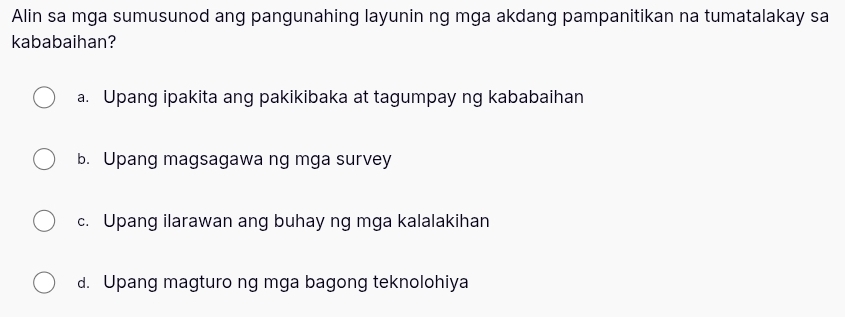 Alin sa mga sumusunod ang pangunahing layunin ng mga akdang pampanitikan na tumatalakay sa
kababaihan?
a. Upang ipakita ang pakikibaka at tagumpay ng kababaihan
b. Upang magsagawa ng mga survey
c. Upang ilarawan ang buhay ng mga kalalakihan
d. Upang magturo ng mga bagong teknolohiya