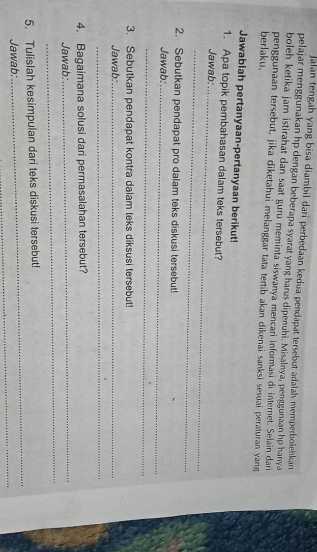 Jalan tengah yang bisa diambil dari perbedaan kedua pendapat tersebut adalah memperbolehkan 
pelajar menggunakan hp dengan beberapa syarat yang harus dipenuhi. Misalnya, penggunaan hp hanya 
boleh ketika jam istirahat dan saat guru meminta siswanya mencari informasi di internet. Selain dari 
penggunaan tersebut, jika diketahui melanggar tata tertib akan dikenai sanksi sesuai peraturan yang 
berlaku. 
Jawablah pertanyaan-pertanyaan berikut! 
1. Apa topik pembahasan dalam teks tersebut? 
Jawab:_ 
_ 
2. Sebutkan pendapat pro dalam teks diskusi tersebut! 
Jawab:_ 
_ 
3. Sebutkan pendapat kontra dalam teks diksusi tersebut! 
Jawab:_ 
_ 
4. Bagaimana solusi dari permasalahan tersebut? 
_ 
Jawab: 
_ 
_ 
5. Tulislah kesimpulan dari teks diskusi tersebut! 
_ 
Jawab: