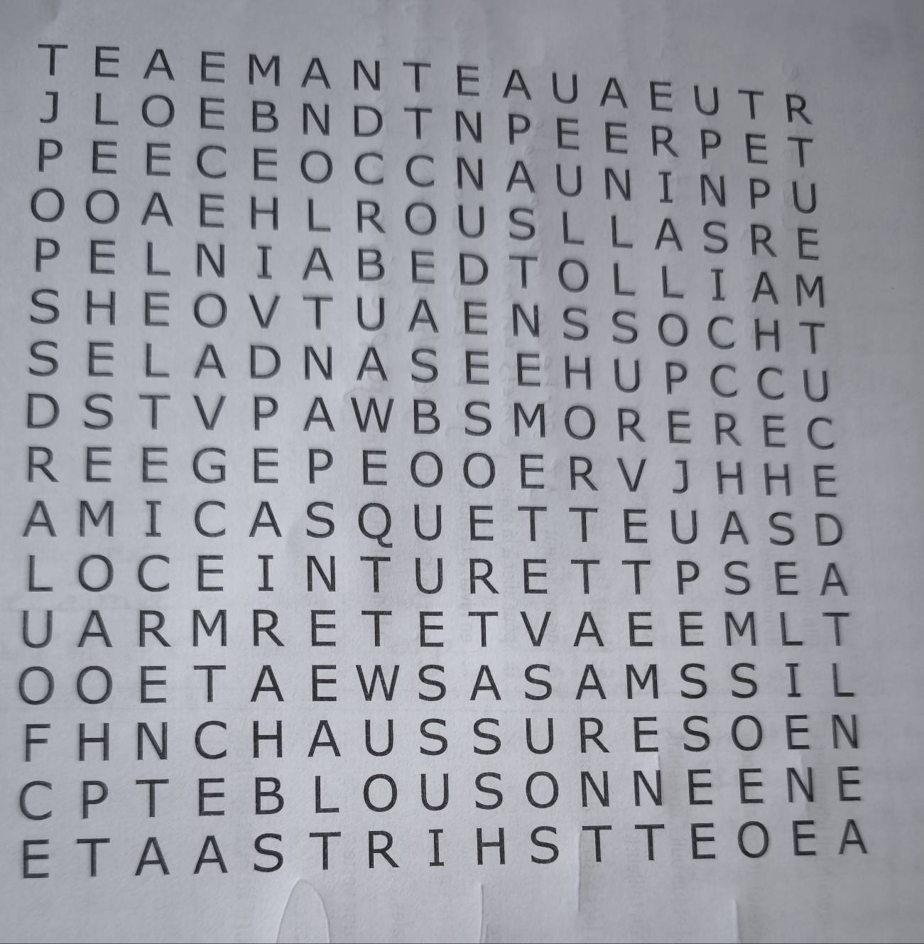 A E M A N T E A U A E U TR 
J LO E B N DT N PE E R P E T 
P EE C E O C CNAU N I N P U 
OOAEHL ROUSL LASRE 
P E L N IA B E D T O L L I A M 
SHE O V T UA E N S SO CH T 
S E L A D N A S E E H U P C CU 
D S T V P A WB S M O RE R E C 
R E E G E P E O O E R V J H H E 
A M ICA S QU E T T E U A S D 
LO CE IN TU RE T T P SEA 
UA R M R E T E T V A E E M L T 
O O E T A EW S A S A M S S IL 
F H N C HA U S S U R E S O E N 
C P TE B LO U S O N NE E NE 
E TA A S T R IH S T T E O E A