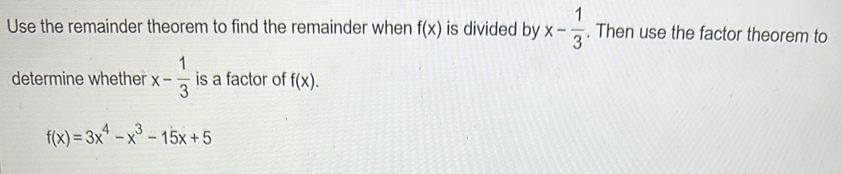 Use the remainder theorem to find the remainder when f(x) is divided by x- 1/3 . Then use the factor theorem to 
determine whether x- 1/3  is a factor of f(x).
f(x)=3x^4-x^3-15x+5