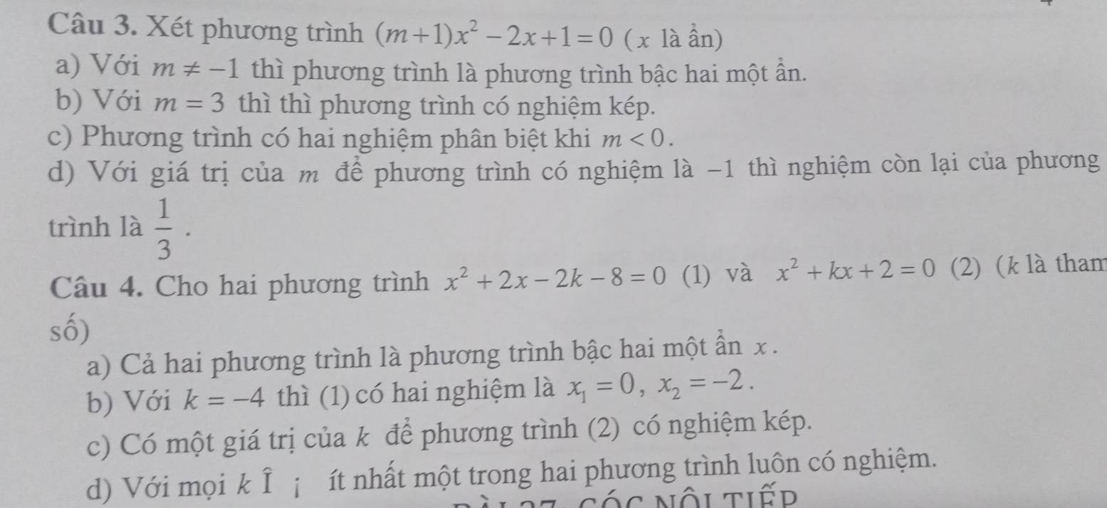 Xét phương trình (m+1)x^2-2x+1=0 ( x là ần) 
a) Với m!= -1 thì phương trình là phương trình bậc hai một ần. 
b) Với m=3 thì thì phương trình có nghiệm kép. 
c) Phương trình có hai nghiệm phân biệt khi m<0</tex>. 
d) Với giá trị của m để phương trình có nghiệm là -1 thì nghiệm còn lại của phương 
trình là  1/3  · 
Câu 4. Cho hai phương trình x^2+2x-2k-8=0 (1) và x^2+kx+2=0 (2) (k là tham 
số) 
a) Cả hai phương trình là phương trình bậc hai một ần x. 
b) Với k=-4 thì (1) có hai nghiệm là x_1=0, x_2=-2. 
c) Có một giá trị của k để phương trình (2) có nghiệm kép. 
d) Với mọi k Î¡ ít nhất một trong hai phương trình luôn có nghiệm. 
các nội tiếd