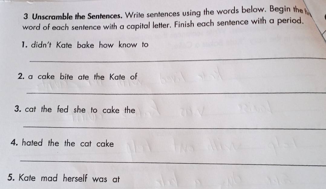 Unscramble the Sentences. Write sentences using the words below. Begin the f 
word of each sentence with a capital letter. Finish each sentence with a period. 
1. didn't Kate bake how know to 
_ 
2. a cake bite ate the Kate of 
_ 
3. cat the fed she to cake the 
_ 
4. hated the the cat cake 
_ 
5. Kate mad herself was at