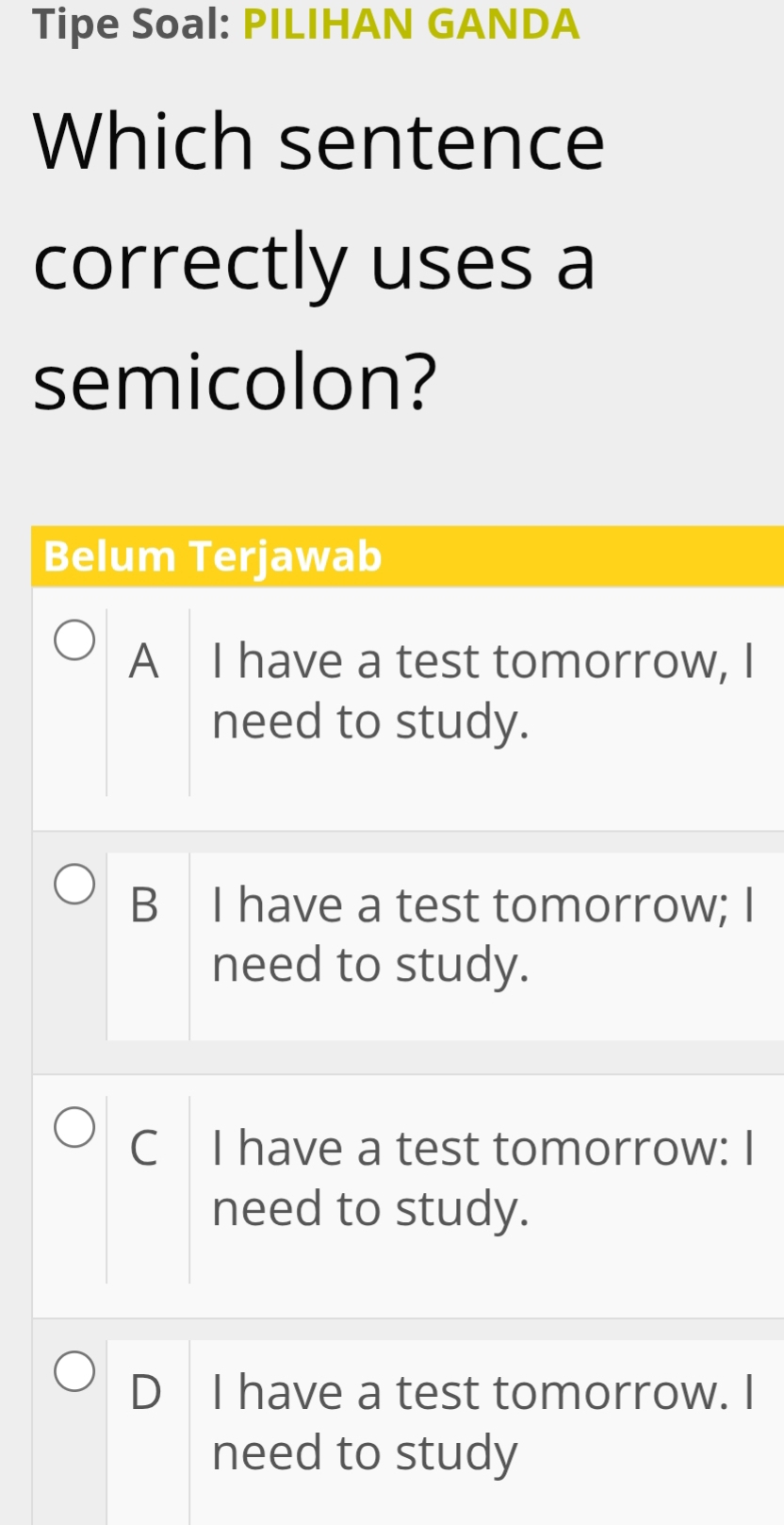 Tipe Soal: PILIHAN GANDA
Which sentence
correctly uses a
semicolon?
Belum Terjawab
A I have a test tomorrow, I
need to study.
B I have a test tomorrow; I
need to study.
C I have a test tomorrow: I
need to study.
D I have a test tomorrow. I
need to study