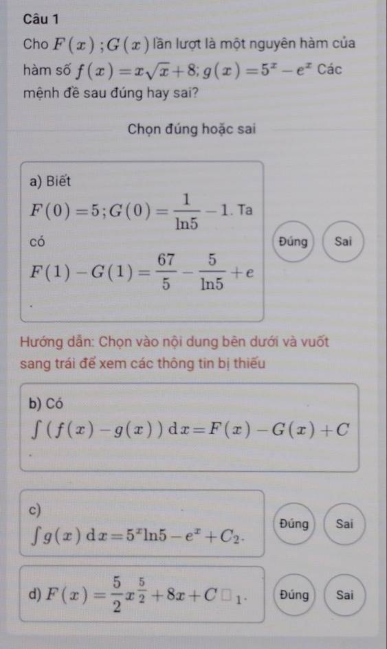 Cho F(x); G(x) lần lượt là một nguyên hàm của
hàm số f(x)=xsqrt(x)+8; g(x)=5^x-e^x Các
mệnh đề sau đúng hay sai?
Chọn đúng hoặc sai
a) Biết
F(0)=5; G(0)= 1/ln 5 -1. Ta
có Đúng Sai
F(1)-G(1)= 67/5 - 5/ln 5 +e
Hướng dẫn: Chọn vào nội dung bên dưới và vuốt
sang trái để xem các thông tin bị thiếu
b) Có
∈t (f(x)-g(x)) d x=F(x)-G(x)+C
c)
∈t g(x)dx=5^xln 5-e^x+C_2. Đúng Sai
d) F(x)= 5/2 x^(frac 5)2+8x+C□ _1. Đúng Sai