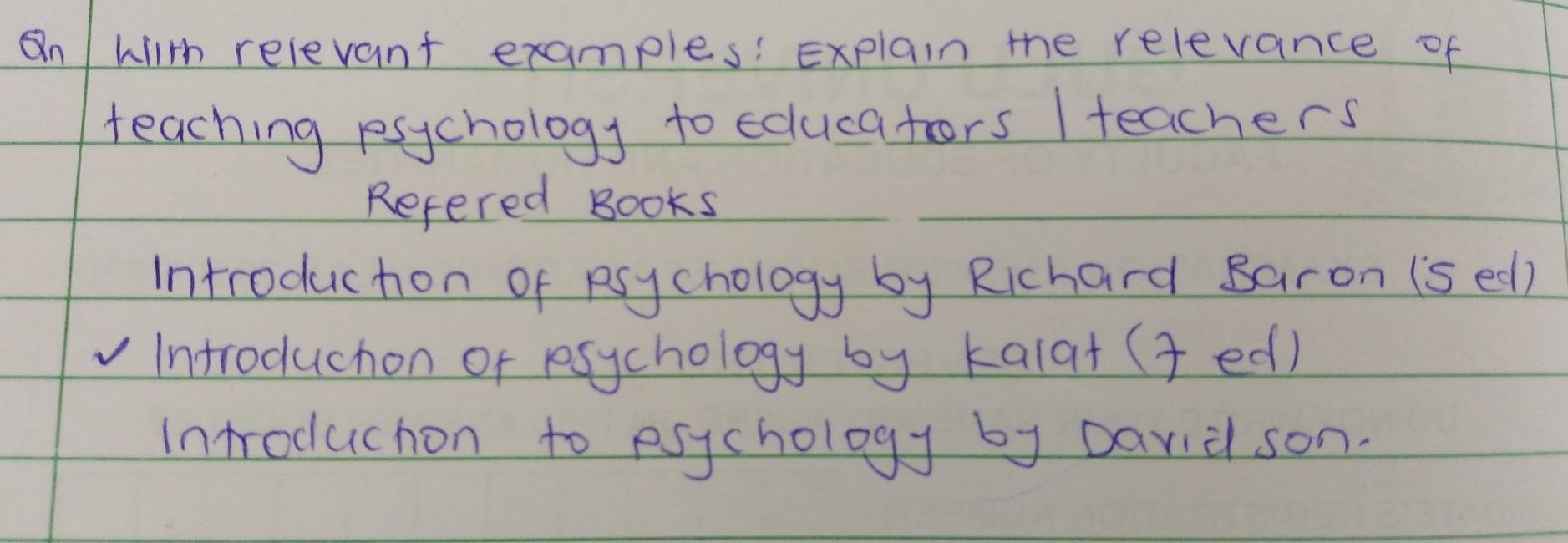 On wiith relevant examples: Explain the relevance of 
teaching rsychology to edlucators / teachers 
Refered Books 
Introduchon of Rsychology by Richard saron (s ed) 
Introduchon of rsychology by kala+ ( ed) 
Introduchon to esychology by Darid son.