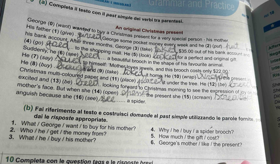 (Egolári e irregolari) Grammar and Practice 
y (a) Completa il testo con il past simple dei verbi tra parentesi 
/Lé 18 
His father (1) (give) 
An original Christmas present 
George (0) (want) wanted to buy a Christmas present for a very special person - his mother 
George some pocket money every week and he (2) (put) 
his bank account. After three months, George (3) (take) $35.00 out of his bank account and Nega 
Affer 
(4) (go) ... to the shopping mall. He (5) (/ook) for a perfect and original gift 
Suddenly, he (6) (see) 
He (7) (say) 
Inter 
... a beautiful brooch in the shape of his favourite animal. 
to himself: ‘Mother loyes jewels, and this brooch costs only $22.00.' 
Inte 
He (8) (buy) . .. it and (9) (take) ... it home. He (10) (wrap) the present i 
Ris 
Christmas multi-coloured paper and (11) (place) it under the tree. He (12) (be) 
excited and (13) (be) . 
She 
. looking forward to Christmas morning to see the expression of joy o h 
She 
mother's face. But when she (14) (open) . .... the present she (15) (scream) . with Di 
Dic 
anguish because she (16) (see) …… a spider. 
Ye 
(b) Fai riferimento al testo e costruisci domande al past simple utilizzando le parole fornite, po s 
dai le risposte appropriate. 
1. What / George / want / to buy for his mother? 4. Why / he / buy / a spider brooch? 
2. Who / he / get / the money from? 5. How much / the gift / cost? 
3. What / he / buy / his mother? 6. George's mother / like / the present? 
10 Completa con le question tags e le risposte brevi