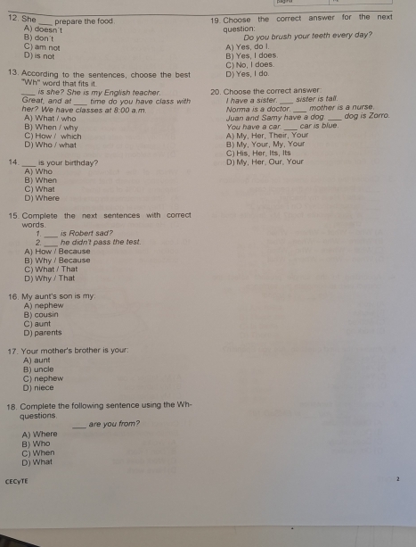 She
B) dọn't A) doesn't 19. Choose the correct answer for the next
prepare the food. question:
Do you brush your teeth every day?
C) am not
D) is not B) Yes, I does A) Yes, do I.
13. According to the sentences, choose the best D) Yes, I do. C) No, I does.
''Wh'' word that fits it.
_is she? She is my English teacher. 20. Choose the correct answer:
Great, and at
her? We have classes at 8:00 a.m. time do you have class with I have a sister. __sister is tall. mother is a nurse.
Norma is a doctor.
A) What who Juan and Samy have a dog. _dog is Zarro.
B) When / why C) How/ which A) My, Her, Their, Your You have a car. car is blue.
D) Who / what C) His, Her. Its, Its B) My, Your, My, Your
14. _is your birthday? D) My, Her, Our, Your
B) When A) Who
C) What
D) Where
15 Complete the next sentences with correct
_
words. is Robert sad?
7.
2 he didn't pass the test.
A) How / Because
B) Why / Because C) What / That
D) Why / That
16. My aunt's son is my
A) nephew
C) aunt B) cousin
D) parents
17. Your mother's brother is your:
A) aunt
B) uncle
C) nephew
D) niece
18. Complete the following sentence using the Wh-
questions are you from?
A) Where
C) When B) Who
D) What
CECyTE