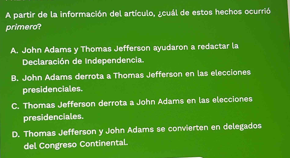 A partir de la información del artículo, ¿cuál de estos hechos ocurrió
primero?
A. John Adams y Thomas Jefferson ayudaron a redactar la
Declaración de Independencia.
B. John Adams derrota a Thomas Jefferson en las elecciones
presidenciales.
C. Thomas Jefferson derrota a John Adams en las elecciones
presidenciales.
D. Thomas Jefferson y John Adams se convierten en delegados
del Congreso Continental.