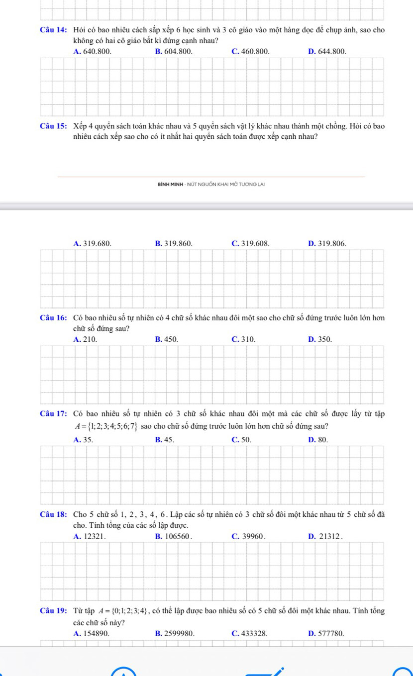Hỏi có bao nhiêu cách sắp xếp 6 học sinh và 3 cô giáo vào một hàng dọc để chụp ảnh, sao cho
không có hai cô giáo bất kì đứng cạnh nhau?
A. 640.800. B. 604.800. C. 460.800. D. 644.800.
Câu 15: Xếp 4 quyển sách toán khác nhau và 5 quyền sách vật lý khác nhau thành một chồng. Hỏi có bao
nhiêu cách xếp sao cho có ít nhất hai quyển sách toán được xếp cạnh nhau?
BÌNH MINH - NÚT NGUỐN KHAI MỚ TƯƠNG LAI
A. 319.680. B. 319.860. C. 319.608. D. 319.806.
Câu 16: Có bao nhiệu số tư nhiện có 4 chữ số khác nhau đôi một sao cho chữ số đứng trước luôn lớn hơn
chữ số đứng sau?
A. 210. B. 450. C. 310. D. 350.
Câu 17: Có bao nhiêu số tự nhiên có 3 chữ số khác nhau đôi một mà các chữ số được lấy từ tập
A= 1;2;3;4;5;6;7 sao cho chữ số đứng trước luôn lớn hơn chữ số đứng sau?
A. 35. B. 45. C. 50. D. 80.
Câu 18: Cho 5 chữ số 1, 2, 3, 4, 6. Lập các số tự nhiên có 3 chữ số đôi một khác nhau từ 5 chữ số đã
cho. Tính tổng của các số lập được.
A. 12321. B. 106560 . C. 39960 . D. 21312 .
Câu 19: Từ tập A= 0;1;2;3;4 4, có thể lập được bao nhiêu số có 5 chữ số đôi một khác nhau. Tính tổng
các chữ số này?
A. 154890. B. 2599980. C. 433328. D. 577780.