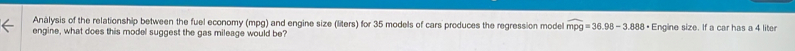 Anàlysis of the relationship between the fuel economy (mpg) and engine size (liters) for 35 models of cars produces the regression model widehat mpg=36.98-3.888· Engine size. If a car has a 4 liter
engine, what does this model suggest the gas mileage would be?