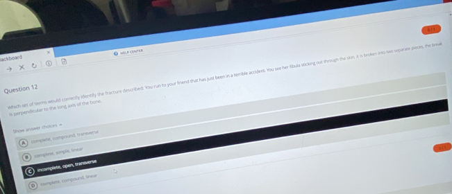 0/1
HELF CENTER
lackboard
Which set of terms would correctly identify the fracture described: You run to your friend that has just been in a terrible accident. You see her fibula sticking out through the skin, it is broken into two separate pieces, the bra
Question 12
is perpendicular to the long axis of the bone.
Show answer choices =
complete, compound, transverse
complese, simple, linear
C incomplete, open, transverse
D) complete, compound, linear