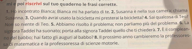 mi e poi riscrivi sul tuo quaderno le frasi corrette. 
1. Ho incontrato Bianca; Bianca mi ha parlato di te. 2. Susanna è nella sua camera; chiama 
Susanna. 3. Quando avrai usato la bicicletta mi presterai la bicicletta? 4. Sai qualcosa di Teo? 
Non so niente di Teo. 5. Abbiamo risolto il problema; non parliamo più del problema. 6. La 
signora Taddei ha suonato; porta alla signora Taddei quello che ti chiederà. 7. È il complean- 
no del babbo; hai fatto gli auguri al babbo? 8. Il prossimo anno cambieremo la professores- 
sa di matematica e la professoressa di scienze motorie.