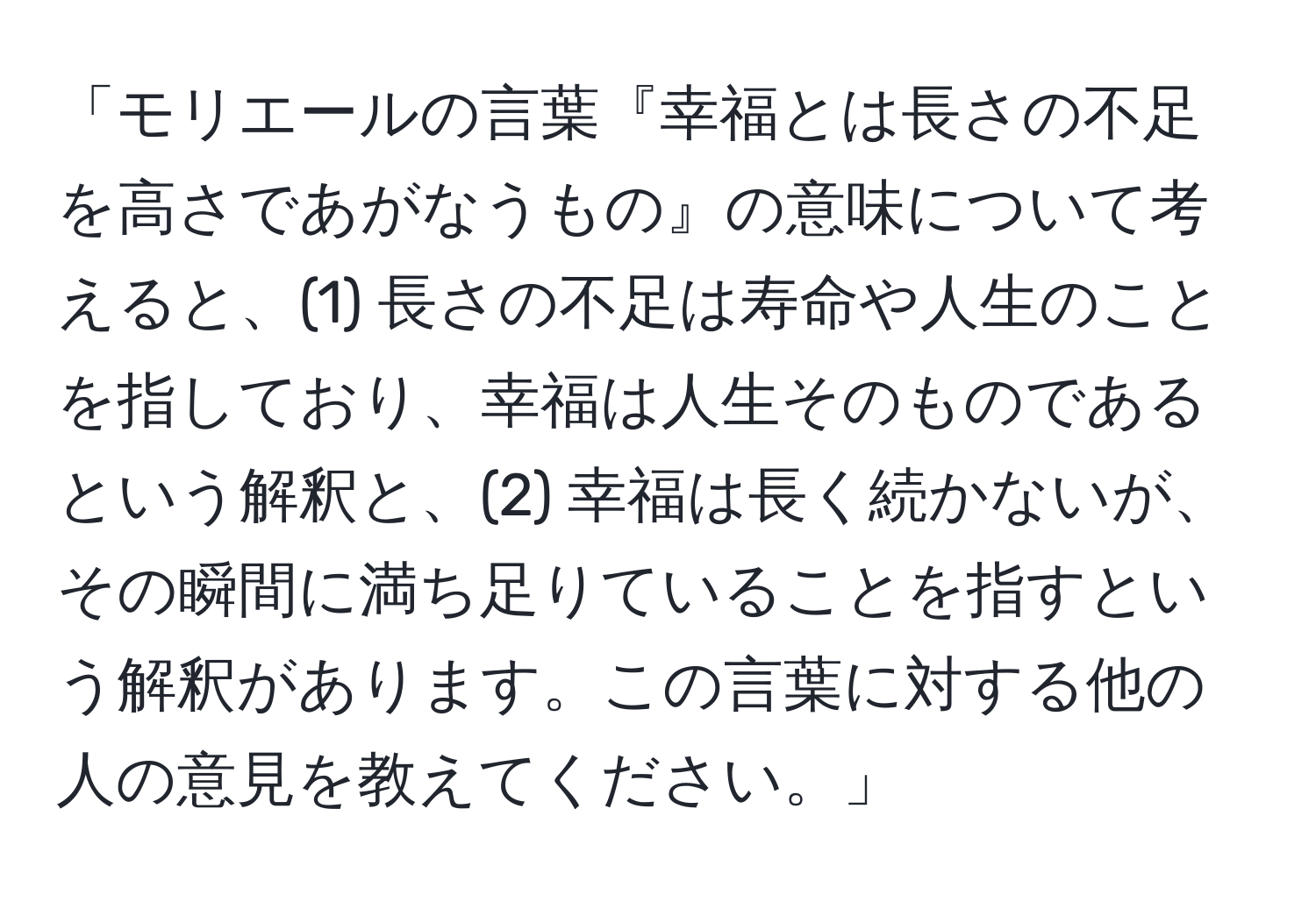 「モリエールの言葉『幸福とは長さの不足を高さであがなうもの』の意味について考えると、(1) 長さの不足は寿命や人生のことを指しており、幸福は人生そのものであるという解釈と、(2) 幸福は長く続かないが、その瞬間に満ち足りていることを指すという解釈があります。この言葉に対する他の人の意見を教えてください。」