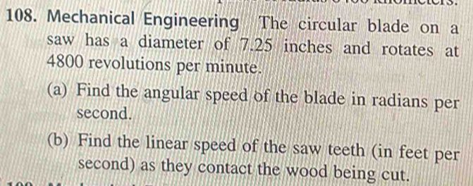 Mechanical Engineering The circular blade on a 
saw has a diameter of 7.25 inches and rotates at
4800 revolutions per minute. 
(a) Find the angular speed of the blade in radians per 
second. 
(b) Find the linear speed of the saw teeth (in feet per
second) as they contact the wood being cut.