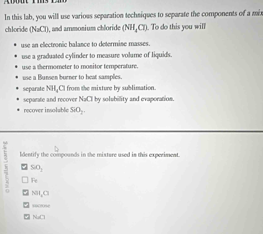 About rms
In this lab, you will use various separation techniques to separate the components of a mix
chloride (NaCl) , and ammonium chloride (NH_4Cl). To do this you will
use an electronic balance to determine masses.
use a graduated cylinder to measure volume of liquids.
use a thermometer to monitor temperature.
use a Bunsen burner to heat samples.
separate NH_4 Cl from the mixture by sublimation.
separate and recover NaCl by solubility and evaporation.
recover insoluble SiO_2. 
Identify the compounds in the mixture used in this experiment.
SiO_2
Fe
NH_4Cl
Sucrose
NaCl