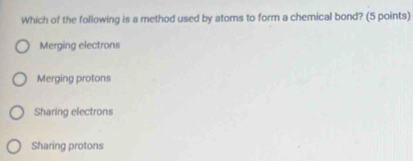 Which of the following is a method used by atoms to form a chemical bond? (5 points)
Merging electrons
Merging protons
Sharing electrons
Sharing protons