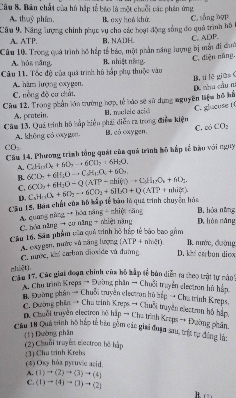 Bản chất của hô hấp tế bào là một chuỗi các phản ứng
A. thuỷ phân. B. oxy hoá khử. C. tổng hợp
Câu 9. Năng lượng chính phục vụ cho các hoạt động sống do quá trình hô 1
A. ATP. B. NADH. C. ADP.
Câu 10. Trong quá trình hô hấp tế bào, một phần năng lượng bị mất đi dướ
C. điện năng.
A. hóa năng. B. nhiệt năng.
Câu 11. Tốc độ của quá trình hô hấp phụ thuộc vào
B. tỉ lệ giữa C
A. hàm lượng oxygen.
D. nhu cầu nà
C. nồng độ cơ chất.
Câu 12. Trong phần lớn trường hợp, tế bào sẽ sử dụng nguyên liệu hô hấ
C. glucose ((
A. protein. B. nucleic acid
Câu 13. Quá trình hô hấp hiếu phải diễn ra trong điều kiện
A. không có oxygen. B. có oxygen. C. có CO_2
CO_2.
Câu 14. Phương trình tổng quát của quá trình hô hấp tế bào với nguy
A. C_6H_12O_6+6O_2to 6CO_2+6H_2O.
B. 6CO_2+6H_2Oto C_6H_12O_6+6O_2.
C. 6CO_2+6H_2O+Q(ATP+nhiet)to C_6H_12O_6+6O_2.
D. C_6H_12O_6+6O_2to 6CO_2+6H_2O+Q(ATP+nhihat et).
Câu 15. Bản chất của hô hấp tế bào là quá trình chuyền hóa
A. quang năng → hóa năng + nhiệt năng
B. hóa năng
C. hóa năng → cơ năng + nhiệt năng
D. hóa năng
Câu 16. Sản phẩm của quá trình hô hấp tế bào bao gồm
A. oxygen, nước và năng lượng (ATP+nhiet). B. nước, đường
C. nước, khí carbon dioxide và đường. D. khí carbon diox
nhiệt).
Câu 17. Các giai đoạn chính của hô hấp tế bào diễn ra theo trật tự nào1
A. Chu trình Kreps → Đường phân → Chuỗi truyền electron hô hấp.
B. Đường phân → Chuỗi truyền electron hô hấp → Chu trình Kreps.
C. Đường phân → Chu trình Kreps → Chuỗi truyền electron hô hấp.
D. Chuỗi truyền electron hô hấp → Chu trình Kreps → Đường phân,
Câu 18 Quá trình hô hấp tế bào gồm các giai đoạn sau, trật tự đúng là:
(1) Đường phân
(2) Chuỗi truyền electron hô hấp
(3) Chu trình Krebs
(4) Oxy hóa pyruvic acid.
A. (1)to (2)to (3)to (4)
C. (1)to (4)to (3)to (2)
B. (1)