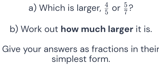 Which is larger,  4/5  or  5/7  ? 
b) Work out how much larger it is. 
Give your answers as fractions in their 
simplest form.