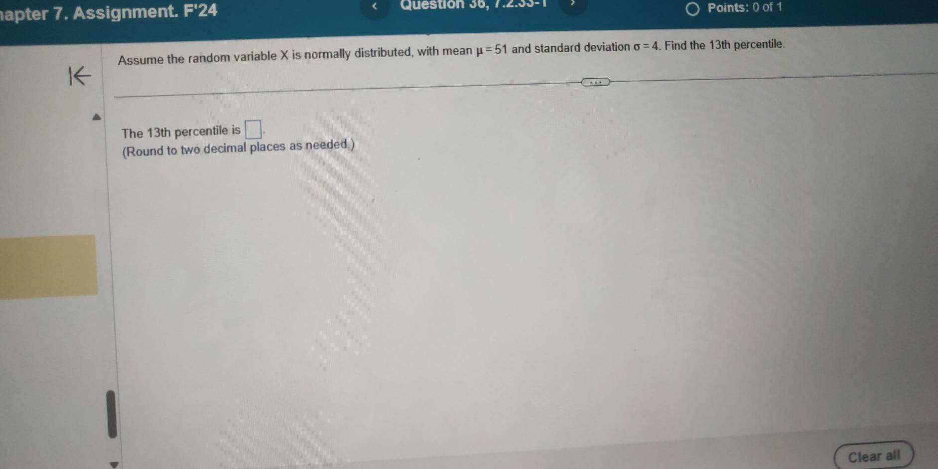 Question 36, 7.2.53-1 
B:C 
apter 7. Assignment. F'' 24 Jof1 
Points: 
Assume the random variable X is normally distributed, with mean mu =51 and standard deviation sigma =4 Find the 13th percentile. 
The 13th percentile is □. 
(Round to two decimal places as needed.) 
Clear all