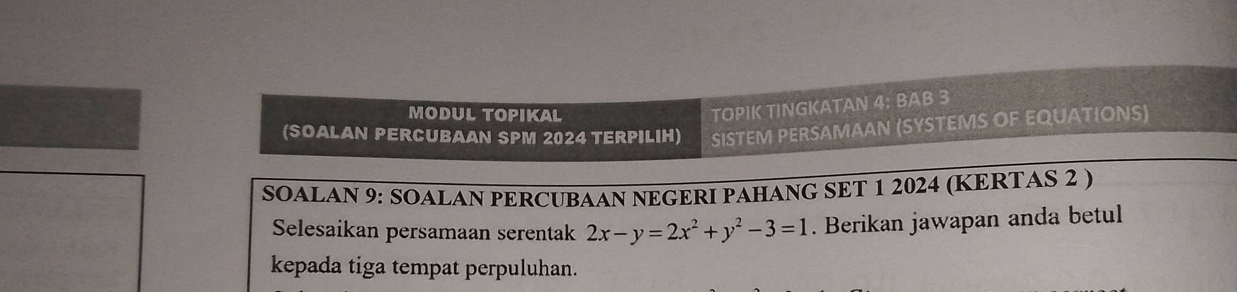 MODUL TOPIKAL 
TOPIK TINGKATAN 4: BAB 3 
(SOALAN PERCUBAAN SPM 2024 TERPILIH) SISTEM PERSAMAAN (SYSTEMS OF EQUATIONS) 
SOALAN 9: SOALAN PERCUBAAN NEGERI PAHANG SET 1 2024 (KERTAS 2 ) 
Selesaikan persamaan serentak 2x-y=2x^2+y^2-3=1. Berikan jawapan anda betul 
kepada tiga tempat perpuluhan.