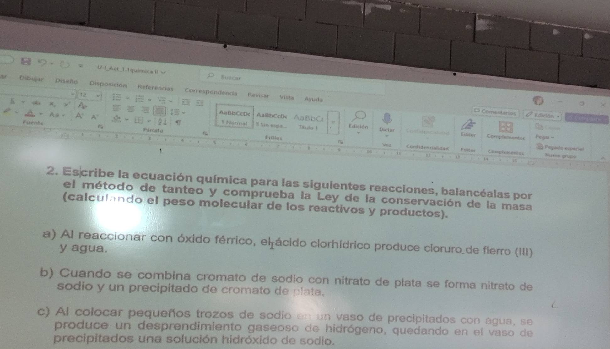U-I_Act_1.1quimica Ⅱv Buscar 
a Dibujar Diseño Disposición Referencias Correspondencia 
12 Revisar Vista Ayuda 
s x, x 4 1 AaBbCcDc AaBbCcD< AaBbC 
phi 0º Comentarios Edición -
A_θ * △ A^- -21 9 Normal Sin espa... Títeo 1 Edición Dictar 
Fuente Párrafo Estilos 
Confient pa Editor Complementos 
Pegado espérial 
Vor Condidencialidad Complementos Nusio grupo
1 12 14
2. Es cribe la ecuación química para las siguientes reacciones, balancéalas por 
el método de tanteo y comprueba la Ley de la conservación de la masa 
(calculando el peso molecular de los reactivos y productos). 
a) Al reaccionar con óxido férrico, el ácido clorhídrico produce cloruro de fierro (III) 
y agua. 
b) Cuando se combina cromato de sódio con nitrato de plata se forma nitrato de 
sodio y un precipitado de cromato de plata, 
c) Al colocar pequeños trozos de sodio en un vaso de precipitados con agua, se 
produce un desprendimiento gaseoso de hidrógeno, quedando en el vaso de 
precipitados una solución hidróxido de sodio.
