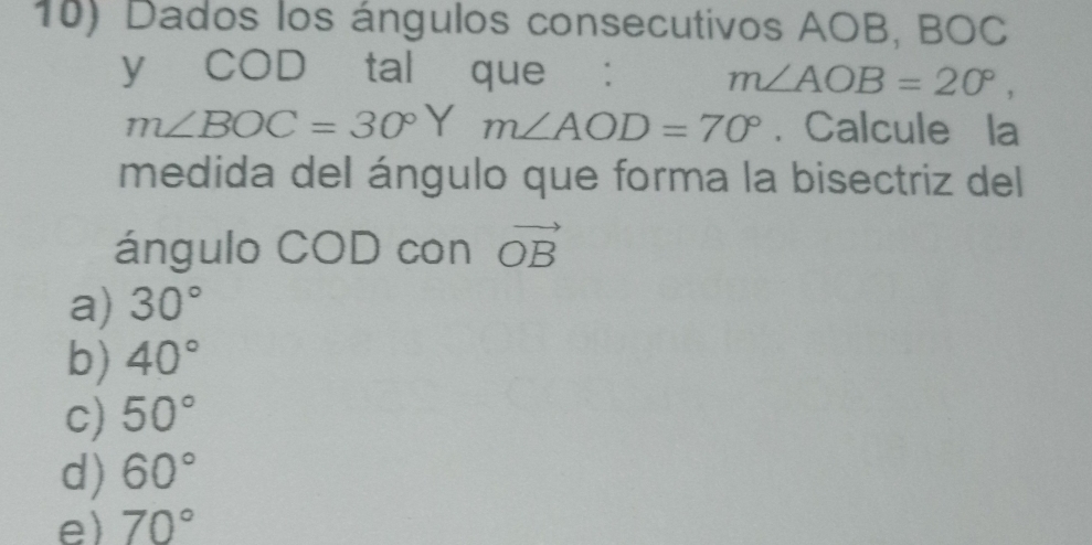 Dados los ángulos consecutivos AOB, BOC
y COD tal que : m∠ AOB=20°,
m∠ BOC=30°Y m∠ AOD=70°. Calcule la
medida del ángulo que forma la bisectriz del
ángulo COD con vector OB
a) 30°
b) 40°
c) 50°
d) 60°
e) 70°