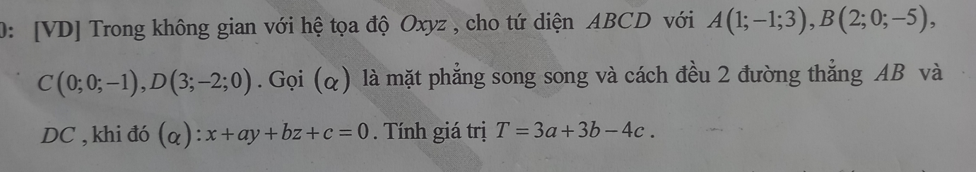 0: [VD] Trong không gian với hệ tọa độ Oxyz , cho tứ diện ABCD với A(1;-1;3), B(2;0;-5),
C(0;0;-1), D(3;-2;0). Gọi (q) là mặt phẳng song song và cách đều 2 đường thẳng AB và
DC , khi đó (alpha ):x+ay+bz+c=0. Tính giá trị T=3a+3b-4c.