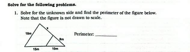 Solve for the following problems. 
1. Solve for the unknown side and find the perimeter of the figure below. 
Note that the figure is not drawn to scale. 
Perimeter:_