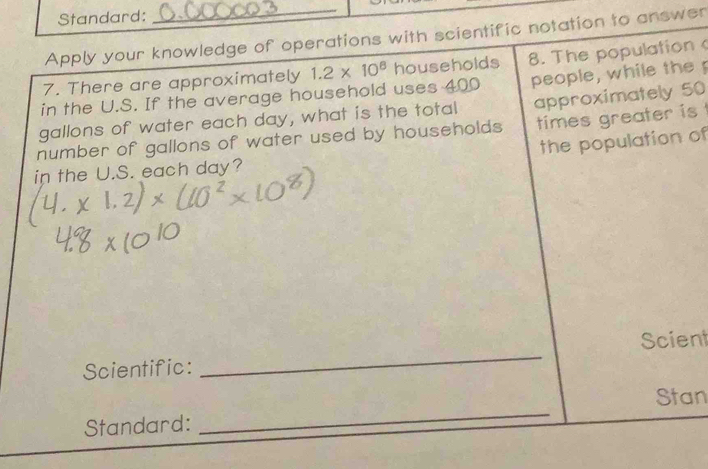 Standard: 
Apply your knowledge of operations with scientific notation to answer 
7. There are approximately 1.2* 10^8 h households 8. The population 
in the U.S. If the average household uses 400 people, while the
gallons of water each day, what is the total approximately 50
times greater is 
number of gallons of water used by households the population of 
in the U.S. each day? 
Scient 
Scientific: 
_ 
Stan 
Standard: 
_ 
_ 
_