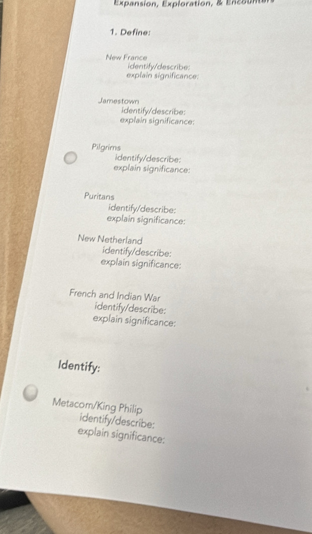 Expansion, Exploration, & Encounten 
1. Define: 
New France 
identify/describe: 
explain significance: 
Jamestown 
identify/describe: 
explain significance: 
Pilgrims 
identify/describe: 
explain significance: 
Puritans 
identify/describe: 
explain significance: 
New Netherland 
identify/describe: 
explain significance: 
French and Indian War 
identify/describe: 
explain significance: 
Identify: 
Metacom/King Philip 
identify/describe: 
explain significance: