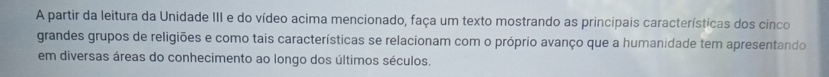 A partir da leitura da Unidade III e do vídeo acima mencionado, faça um texto mostrando as principais características dos cinco 
grandes grupos de religiões e como tais características se relacionam com o próprio avanço que a humanidade tem apresentando 
em diversas áreas do conhecimento ao longo dos últimos séculos.