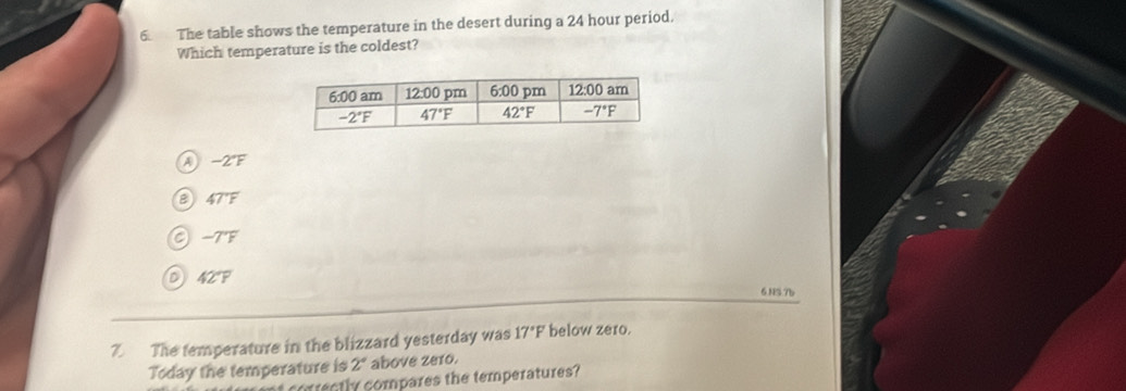 The table shows the temperature in the desert during a 24 hour period.
Which temperature is the coldest?
A -2°F
47°F
a -TF
D 42°F
6.NS.7b
7. The temperature in the blizzard yesterday was 17°F below zero.
Today the temperature is 2° above ze1o.
rectly compares the temperatures?