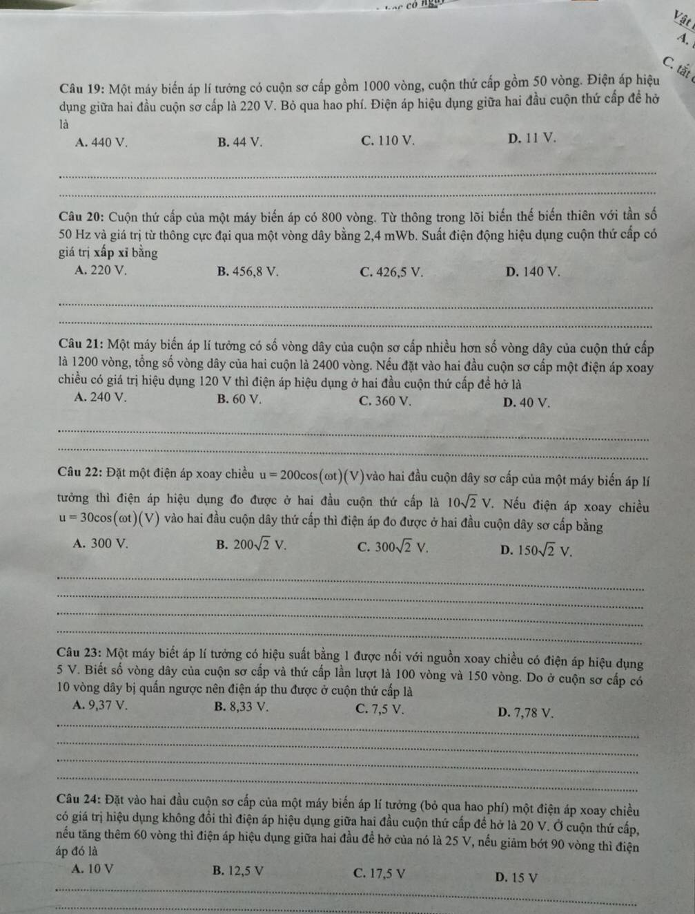 Vật
A.
C. tắt
Câu 19: Một máy biến áp lí tướng có cuộn sơ cấp gồm 1000 vòng, cuộn thứ cấp gồm 50 vòng. Điện áp hiệu
dụng giữa hai đầu cuộn sơ cấp là 220 V. Bỏ qua hao phí. Điện áp hiệu dụng giữa hai đầu cuộn thứ cấp để hỏ
là
A. 440 V. B. 44 V. C. 110 V. D. 11 V.
_
_
Câu 20: Cuộn thứ cấp của một máy biến áp có 800 vòng. Từ thông trong lõi biến thế biến thiên với tần số
50 Hz và giá trị từ thông cực đại qua một vòng dây bằng 2,4 mWb. Suất điện động hiệu dụng cuộn thứ cấp có
giá trị xấp xỉ bằng
A. 220 V. B. 456,8 V. C. 426,5 V. D. 140 V.
_
_
Câu 21: Một máy biến áp lí tưởng có số vòng dây của cuộn sơ cấp nhiều hơn số vòng dây của cuộn thứ cấp
là 1200 vòng, tổng số vòng dây của hai cuộn là 2400 vòng. Nếu đặt vào hai đầu cuộn sơ cấp một điện áp xoay
chiều có giá trị hiệu dụng 120 V thì điện áp hiệu dụng ở hai đầu cuộn thứ cấp để hở là
A. 240 V. B. 60 V. C. 360 V. D. 40 V.
_
_
Câu 22: Đặt một điện áp xoay chiều u=200cos (omega t)(V) vào hai đầu cuộn dây sơ cấp của một máy biến áp lí
tưởng thì điện áp hiệu dụng đo được ở hai đầu cuộn thứ cấp là 10sqrt(2)V. Nếu điện áp xoay chiều
u=30cos (omega t)(V) vào hai đầu cuộn dây thứ cấp thì điện áp đo được ở hai đầu cuộn dây sơ cấp bằng
A. 300 V. B. 200sqrt(2)V. C. 300sqrt(2)V. D. 150sqrt(2)V.
_
_
_
_
Câu 23: Một máy biết áp lí tưởng có hiệu suất bằng 1 được nối với nguồn xoay chiều có điện áp hiệu dụng
5 V. Biết số vòng dây của cuộn sơ cấp và thứ cấp lần lượt là 100 vòng và 150 vòng. Do ở cuộn sơ cấp có
10 vòng dây bị quấn ngược nên điện áp thu được ở cuộn thứ cấp là
_
A. 9,37 V. B. 8,33 V. C. 7,5 V. D. 7,78 V.
_
_
_
Câu 24: Đặt vào hai đầu cuộn sơ cấp của một máy biến áp lí tưởng (bỏ qua hao phí) một điện áp xoay chiều
có giá trị hiệu dụng không đồi thì điện áp hiệu dụng giữa hai đầu cuộn thứ cấp để hở là 20 V. Ở cuộn thứ cấp,
nếu tăng thêm 60 vòng thì điện áp hiệu dụng giữa hai đầu để hở của nó là 25 V, nếu giảm bớt 90 vòng thì điện
áp đó là
A. 10 V B. 12,5 V C. 17,5 V D. 15 V
_