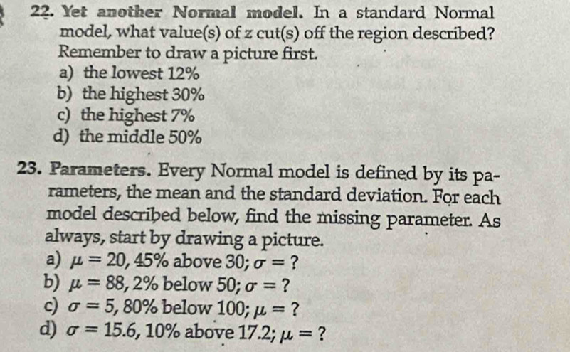 Yet another Normal model. In a standard Normal
model, what value(s) of z cut(s) off the region described?
Remember to draw a picture first.
a) the lowest 12%
b) the highest 30%
c) the highest 7%
d) the middle 50%
23. Parameters. Every Normal model is defined by its pa-
rameters, the mean and the standard deviation. For each
model described below, find the missing parameter. As
always, start by drawing a picture.
a) mu =20,45% above 30; sigma = ?
b) mu =88,2% below 50; sigma = ?
c) sigma =5, 80% below 100; mu = ?
d) sigma =15.6, 10% above 17.2; mu = ?