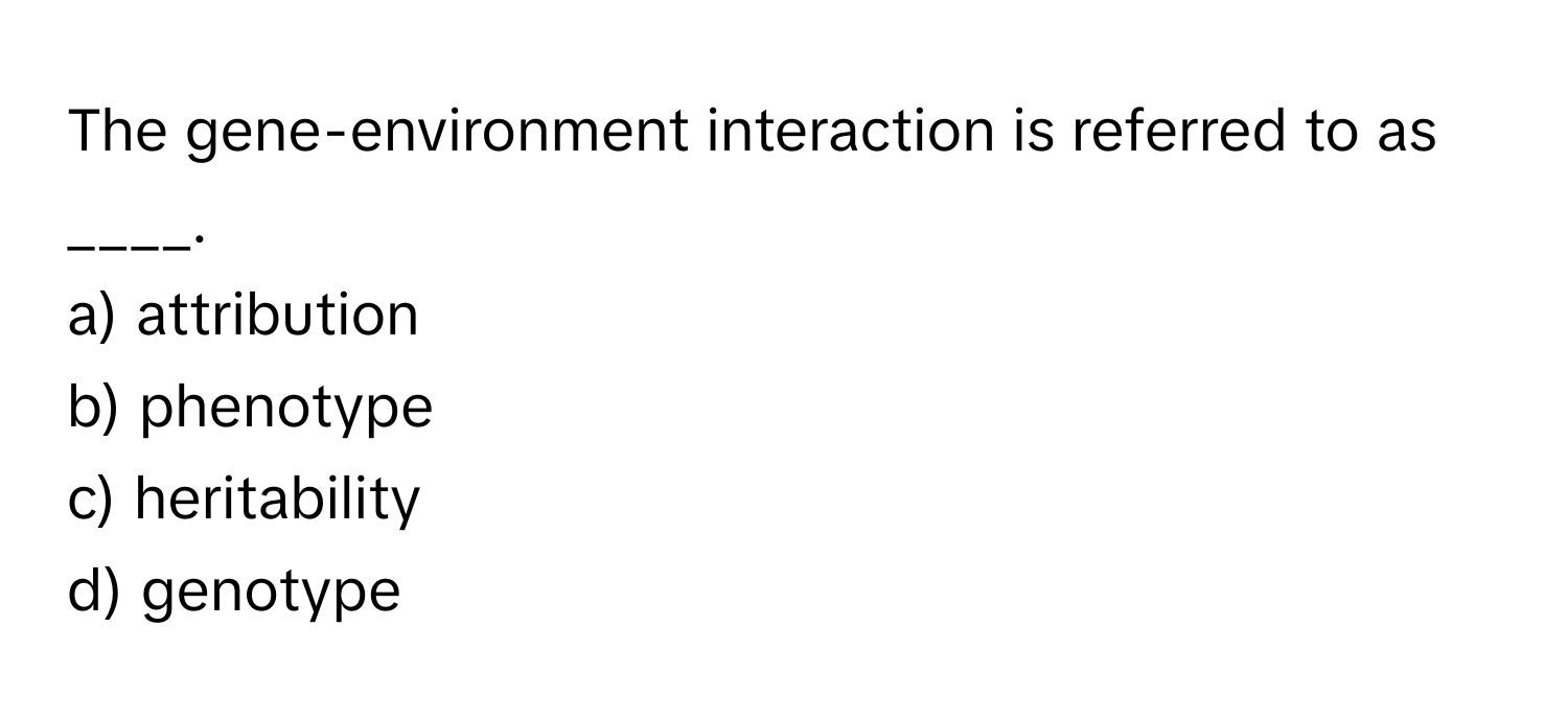 The gene-environment interaction is referred to as ____.

a) attribution
b) phenotype
c) heritability
d) genotype