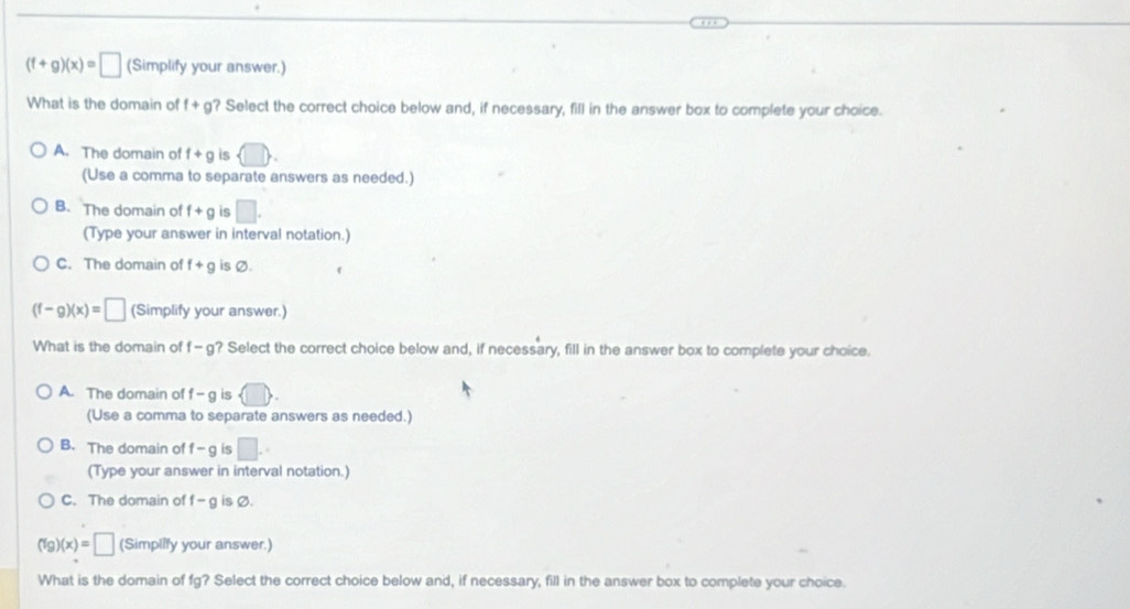 (f+g)(x)=□ (Simplify your answer.)
What is the domain of f+g ? Select the correct choice below and, if necessary, fill in the answer box to complete your choice.
A. The domain of f+g is
(Use a comma to separate answers as needed.)
B. The domain of f+g is □. 
(Type your answer in interval notation.)
C. The domain of f+g is Ø.
(f-g)(x)=□ (Simplify your answer.)
What is the domain of f-g ? Select the correct choice below and, if necessary, fill in the answer box to complete your choice.
A. The domain of f -g is  □ . 
(Use a comma to separate answers as needed.)
B. The domain of -g is □. 
(Type your answer in interval notation.)
C. The domain of f-g is Ø.
(fg)(x)=□ (Simplify your answer.)
What is the domain of fg? Select the correct choice below and, if necessary, fill in the answer box to complete your choice.