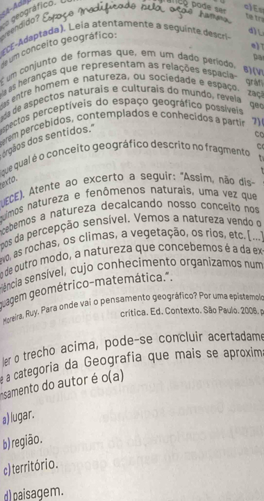 geográfico. 

endido?
te tr
C Adaptada). Leia atentamente a seguinte descríi
de um conceito geográfico:
d)L
e) 
pa
é um conjunto de formas que, em um dado período.
8)(VI
a as heranças que representam as relações espacia-
gráf
Mas entre homem e natureza, ou sociedade e espaço. zaço
da de aspectos naturais e culturais do mundo, revela geo
espectos perceptíveis do espaço geográfico possíveis
erem pércebidos, contemplados e conhecidos a partir 7)
orgãos dos sentidos."
C
fque qual é o conceito geográfico descrito no fragmento
exto.
(UECE). Atente ao excerto a seguír: 'Assim, não dis-
quimos natureza e fenômenos naturaís, uma vez que
ncebemos a natureza decalcando nosso conceíto nos
pos da percepção sensível. Vemos a natureza vendo o
vo, as rochas, os climas, a vegetação, os rios, etc. [...]
em de outro modo, a natureza que concebemos é a da ex-
siência sensível, cujo conhecimento organizamos num
muagem geométrico-matemática.".
Mopreira, Ruy, Para onde vai o pensamento geográfico? Por uma epistemolo
crítica. Ed. Contexto. São Paulo. 2006, p
ler o trecho acima, pode-se concluir acertadame
é a categoria da Geografia que mais se aproxima
insamento do autor é o(a)
a) lugar.
b) região.
c) território.
d) paisagem.