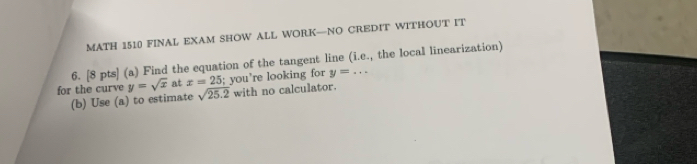 MATH 1510 FINAL EXAM SHOW ALL WORK—NO CREDIT WITHOUT IT 
6. [8 pts] (a) Find the equation of the tangent line (i.e., the local linearization] 
for the curve y=sqrt(x) at x=25; you're looking for y=... 
(b) Use (a) to estimate sqrt(25.2) with no calculator.