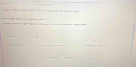 This activity takes you through the different types of drag-and-drop questions. 
In this example, practice completing the sentences 
Complete the text passage by dragging word choices from the word bank to the correct locations. 
The word is shart for □ 
Matheratics is the of numbers, quantites, and □ and the relations between them 
nath mathematics measucement study ocean