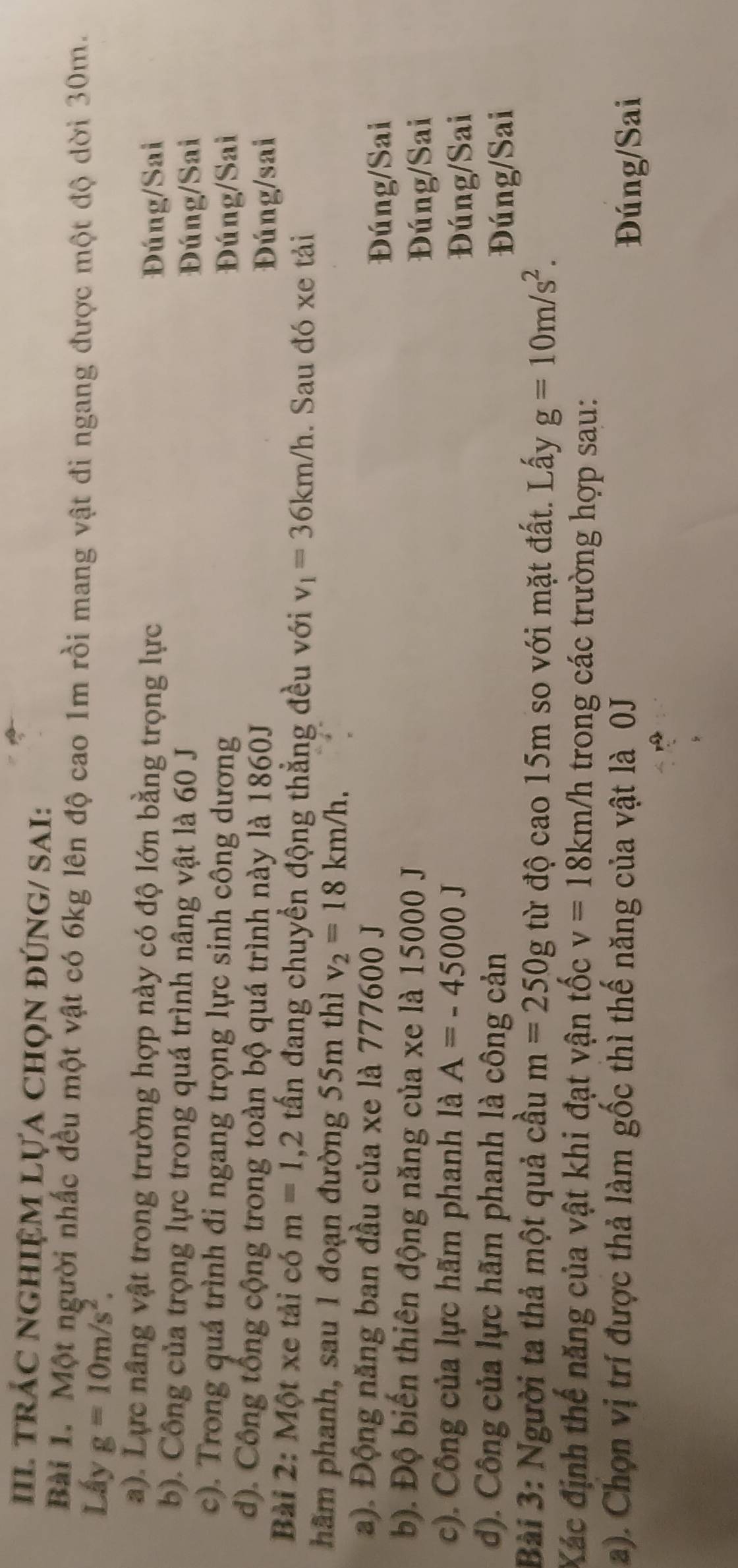II trÁC nGHIệM LựA chọN đÚNG/ SAI:
Bài 1. Một người nhấc đều một vật có 6kg lên độ cao 1m rồi mang vật đi ngang được một độ dời 30m.
Lấy g=10m/s^2. 
a). Lực nâng vật trong trường hợp này có độ lớn bằng trọng lực
Đúng/Sai
b). Công của trọng lực trong quá trình nâng vật là 60 J Đúng/Sai
c). Trong quá trình đi ngang trọng lực sinh công dương
Đúng/Sai
d). Công tổng cộng trong toàn bộ quá trình này là 1860J
Đúng/sai
Bài 2: Một xe tải có m=1, 2 tấn đang chuyển động thẳng đều với v_1=36km/h. Sau đó xe tải
hâm phanh, sau 1 đoạn đường 55m thì v_2=18km/h. 
a). Động năng ban đầu của xe là 777600 J
Đúng/Sai
b). Độ biến thiên động năng của xe là 15000 J
Đúng/Sai
c). Công của lực hãm phanh là A=-45000J
Đúng/Sai
d). Công của lực hãm phanh là công cản Đúng/Sai
Bài 3: Người ta thả một quả cầu m=250g từ độ cao 15m so với mặt đất. Lấy g=10m/s^2. 
Xác định thế năng của vật khi đạt vận tốc v=18km/h trong các trường hợp sau:
a). Chọn vị trí được thả làm gốc thì thế năng của vật là 0J
Đúng/Sai