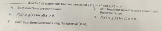 Select all statements that are true about f(x)=x^3 and g(x)=x^2
A. Both functions are continuous B. Both functions have the same domain and
the same range.
C. f(x)>g(x) for all x>0. D. f(x) for all x<0</tex>.
E. Both functions increase along the interval (0,∈fty ),