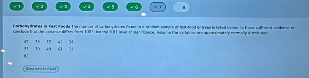 1 2 3 4 5 6 = 7 8 
Carbohydrates in Fast Foods The number of carbohydrates found in a random sample of fast-food entrees is listed below. Is there sufficient evidence to 
conclude that the variance differs from 100? Use the 0.01 level of significance. Assume the variables are approximately normally distributed.
47 38 52 41 38
53 30 40 63 73
62
Send data to Excel