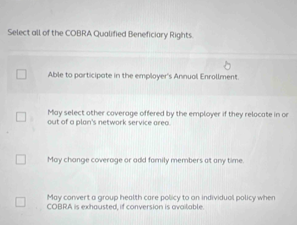 Select all of the COBRA Qualified Beneficiary Rights.
Able to participate in the employer's Annual Enrollment.
May select other coverage offered by the employer if they relocate in or
out of a plan's network service area.
May change coverage or add family members at any time.
May convert a group health care policy to an individual policy when
COBRA is exhausted, if conversion is available.