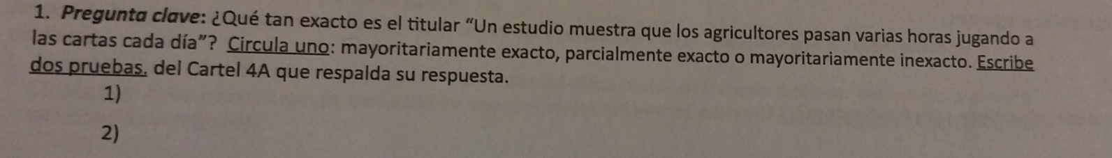 Pregunto clove: ¿Qué tan exacto es el titular “Un estudio muestra que los agricultores pasan varias horas jugando a 
las cartas cada día"? Circula uno: mayoritariamente exacto, parcialmente exacto o mayoritariamente inexacto. Escribe 
dos pruebas, del Cartel 4A que respalda su respuesta. 
1) 
2)