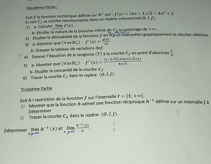 Deuxième Partie ; 
Soit f la fonction numérique définie sur R^+ par : f(x)=(4x-1)sqrt(x)-4x^2+1
Et soit Cy sa courbe représentative dans un repère orthonormé (0,vector i,vector j). 
1) a- Calculer_ Iim f(x). 
b- Étudier la nature de la branche infinie de C_t au voisinage de +∞. 
2) Etudier la dérivabilité de la fonction ƒ en 0 puis interpréter graphiquement le résultat obtenue. 
3) a- Montrer que (∀x∈R‡) f'(x)= g(x)/sqrt(x) . 
b- Dresser le tableau de variations def. 
4) Donner l'équation de la tangente (T) à la courbe C_f au point d'abscisses  1/4 . 
5) a- Montrer que (∀æ∈R‡ ) f''(x)= ((1-2sqrt(x))(16x+2sqrt(x)+1))/4xsqrt(x) . 
b- Etudier la concavité de la courbe C_f. 
6) Tracer la courbe circ + dans le repère (0,vector l,vector j). 
Troisième Partie 
Soit h I restriction de la fonction f sur l'intervalle I=[1;+∈fty [. 
1) Montrer que la fonction h admet une fonction réciproque h^(-1) définie sur un intervalle / à 
Déterminer 
2) Tracer la courbe C_h dans le repère (0,vector i,vector j). 
Déterminer limlimits _xto ∈fty h^(-1)(x) et limlimits _xto ∈fty  (h^(-1)(x))/x .