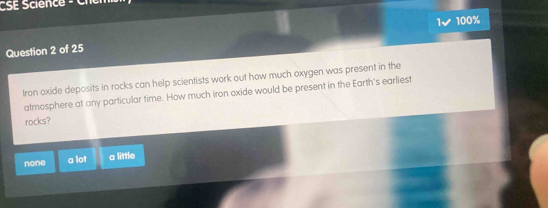 CSE Science - Ci 
100%
Question 2 of 25
Iron oxide deposits in rocks can help scientists work out how much oxygen was present in the
atmosphere at any particular time. How much iron oxide would be present in the Earth's earliest
rocks?
none a lot a little