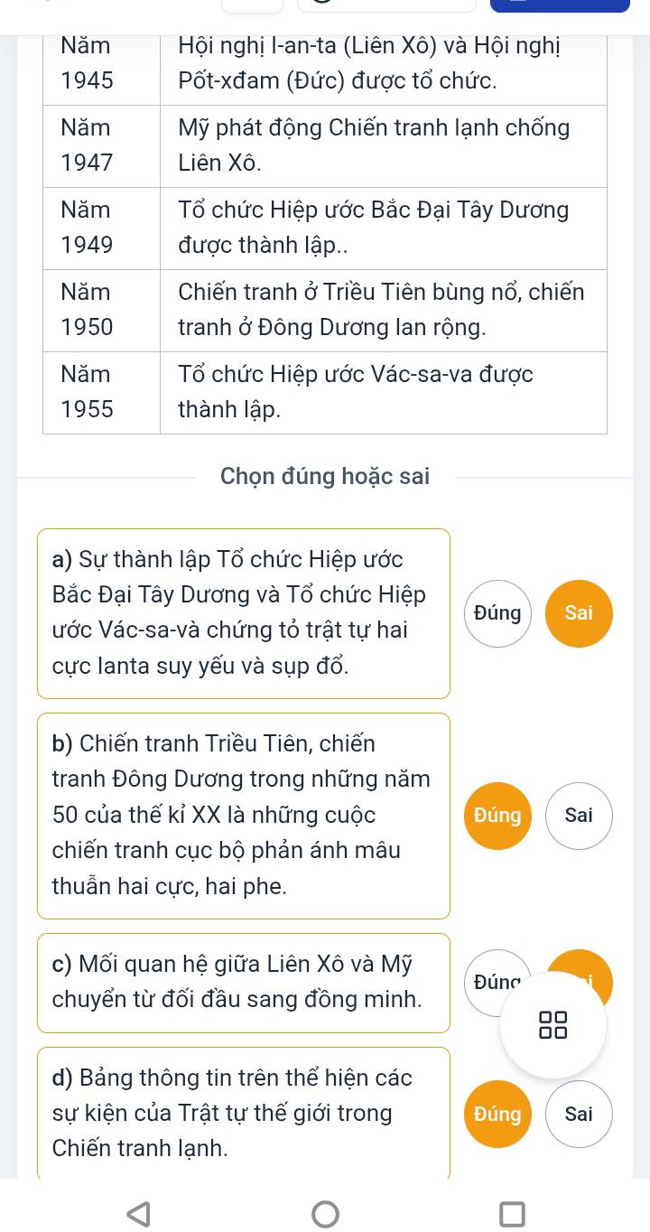 Chọn đúng hoặc sai 
a) Sự thành lập Tổ chức Hiệp ước 
Bắc Đại Tây Dương và Tổ chức Hiệp 
ước Vác-sa-và chứng tỏ trật tự hai Đúng Sai 
cực lanta suy yếu và sụp đổ. 
b) Chiến tranh Triều Tiên, chiến 
tranh Đông Dương trong những năm
50 của thế kỉ XX là những cuộc Đúng Sai 
chiến tranh cục bộ phản ánh mâu 
thuẫn hai cực, hai phe. 
c) Mối quan hệ giữa Liên Xô và Mỹ Đúna 
chuyển từ đối đầu sang đồng minh.
□□
□□ 
d) Bảng thông tin trên thể hiện các 
sự kiện của Trật tự thế giới trong Đúng Sai 
Chiến tranh lạnh.