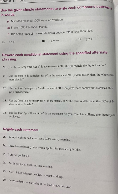 Chapter 3 Logic 
Use the given simple statements to write each compound statemen 
in words. 
p: My video reached 1000 views on YouTube. 
q: I have 1000 Facebook friends. 
r: The home page of my website has a bounce rate of less than 20%. 
17. pwedge q 18. sim qRightarrow sim r 19. qvee p
Reword each conditional statement using the specified alternate 
phrasing. 
20. Use the form “ q whenever p ” in the statement “If I flip the switch, the lights turn on.” 
21. Use the form “ p is sufficient for g ” in the statement “If I peddle faster, then the wheels tun 
more slowly.” 
22. Use the form “ p implies q ” in the statement “If I complete more homework exercises, then l 
get a higher grade." 
23. Use the form “ q is necessary for p ” in the statement “If the class is 50% male, then 50% of the 
class must be female.” 
24. Use the form “ p will lead to q ” in the statement “If you complete college, then better jobs 
await you.” 
Negate each statement. 
25. Kelsey’s website had more than 50,000 visits yesterday. 
26. Three hundred twenty-nine people applied for the same job I did. 
27. I did not get the job. 
28. Austin slept until 8:00 a.m. this morning. 
29. None of the Christmas tree lights are not working. 
30. Every student is volunteering at the food pantry this year.